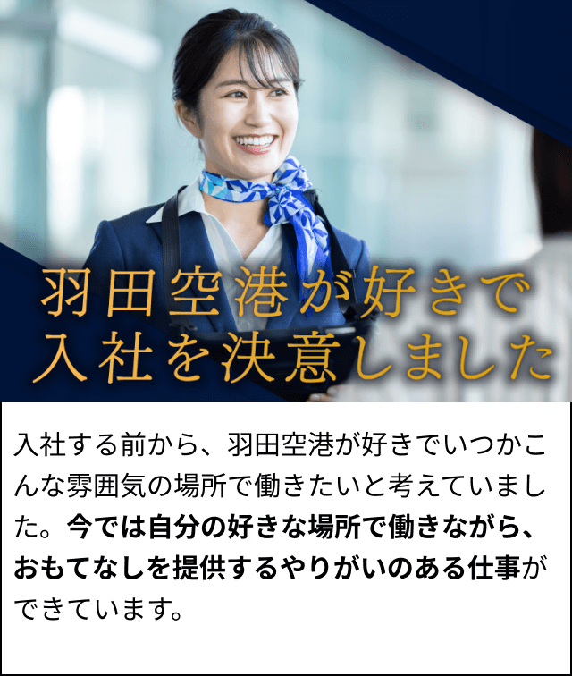 入社する前から、羽田空港が好きでいつかこんな雰囲気の場所で働きたいと考えていました。今では自分の好きな場所で働きながら、おもてなしを提供するやりがいのある仕事ができています。