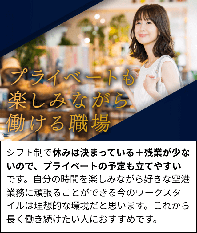 シフト制で休みは決まっている＋残業が少ないので、プライベートの予定も立てやすいです。自分の時間を楽しみながら好きな空港業務に頑張ることができる今のワークスタイルは理想的な環境だと思います。これから長く働き続けたい人におすすめです。